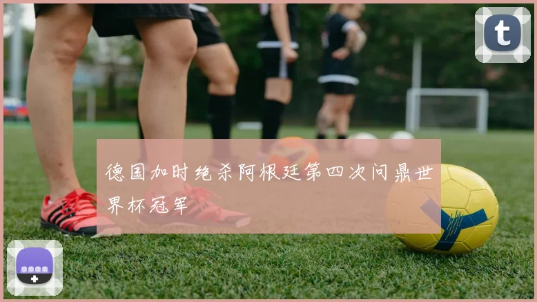 德国加时绝杀阿根廷第四次问鼎世界杯冠军