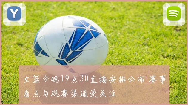 女篮今晚19点30直播安排公布 赛事看点与观赛渠道受关注