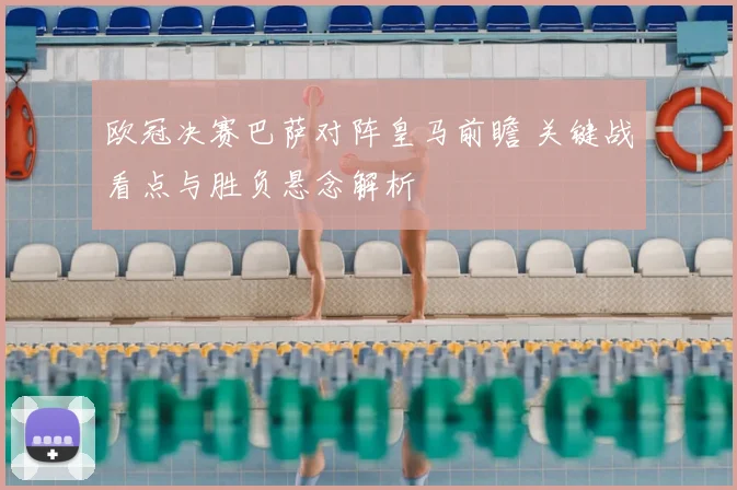 欧冠决赛巴萨对阵皇马前瞻 关键战看点与胜负悬念解析