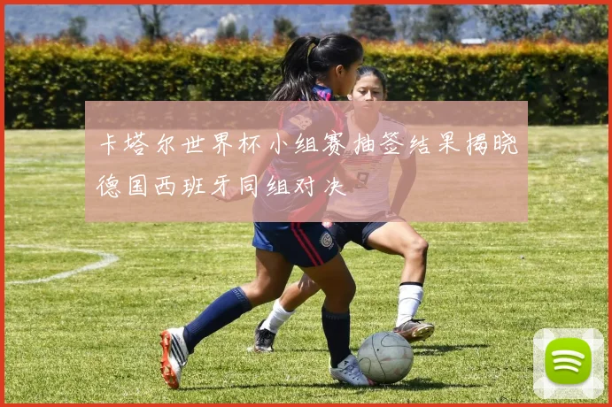 卡塔尔世界杯小组赛抽签结果揭晓德国西班牙同组对决