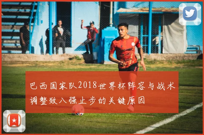 巴西国家队2018世界杯阵容与战术调整致八强止步的关键原因