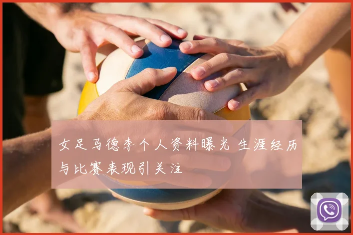 女足马德李个人资料曝光 生涯经历与比赛表现引关注