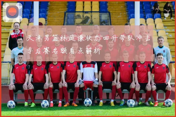 天津男篮林庭谦状态回升带队冲击季后赛名额看点解析