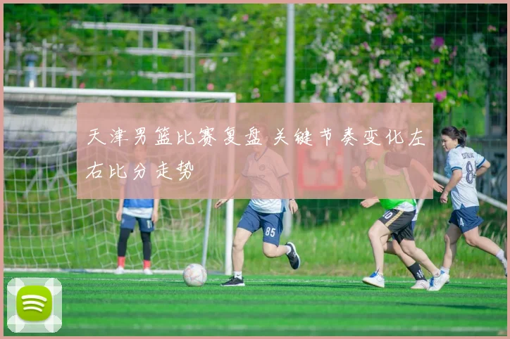 天津男篮比赛复盘 关键节奏变化左右比分走势