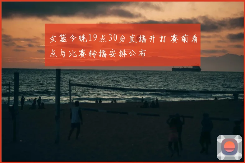 女篮今晚19点30分直播开打 赛前看点与比赛转播安排公布