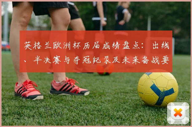 英格兰欧洲杯历届成绩盘点：出线、半决赛与夺冠纪录及未来备战要点