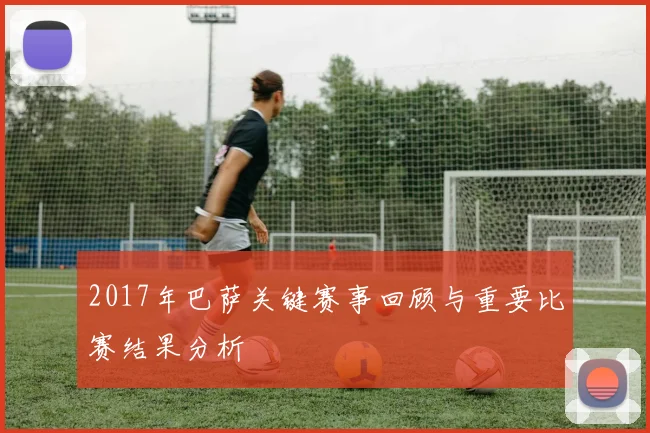2017年巴萨关键赛事回顾与重要比赛结果分析