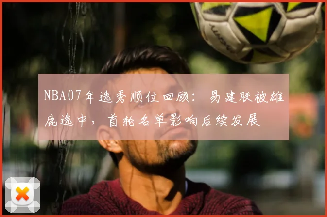 NBA07年选秀顺位回顾：易建联被雄鹿选中，首轮名单影响后续发展
