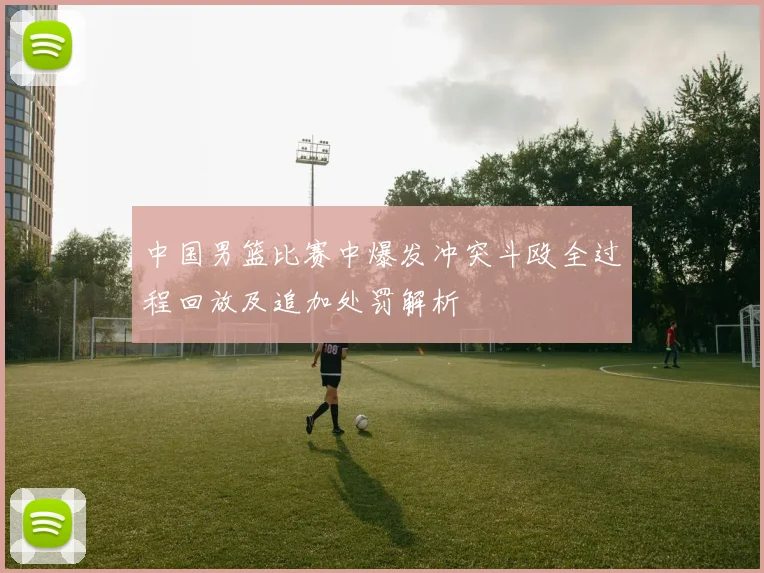 中国男篮比赛中爆发冲突斗殴全过程回放及追加处罚解析