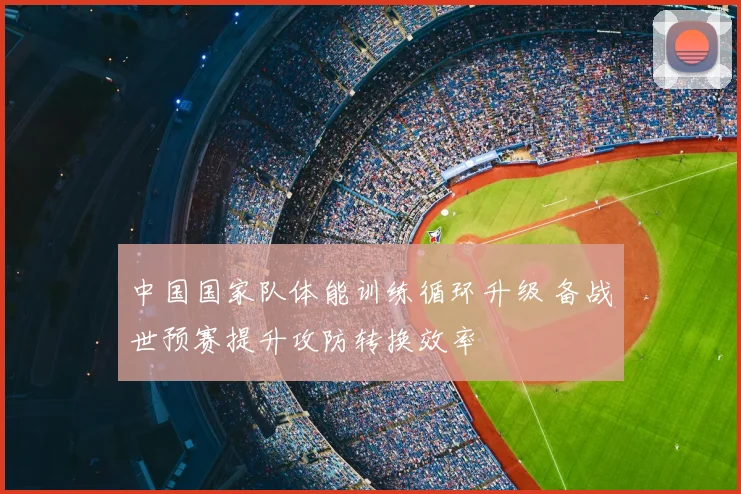 中国国家队体能训练循环升级 备战世预赛提升攻防转换效率