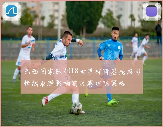 巴西国家队2018世界杯阵容轮换与锋线表现影响淘汰赛攻防策略