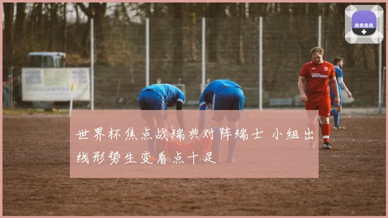 世界杯焦点战瑞典对阵瑞士 小组出线形势生变看点十足