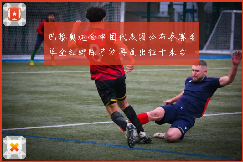 巴黎奥运会中国代表团公布参赛名单全红婵陈芋汐再度出征十米台