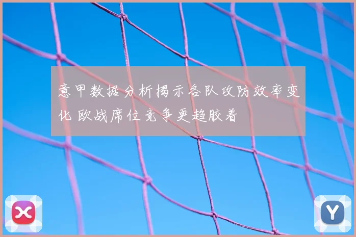 意甲数据分析揭示各队攻防效率变化 欧战席位竞争更趋胶着