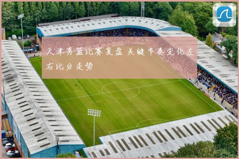 天津男篮比赛复盘 关键节奏变化左右比分走势