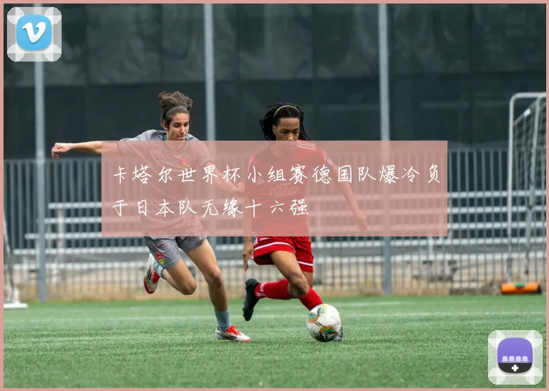 卡塔尔世界杯小组赛德国队爆冷负于日本队无缘十六强