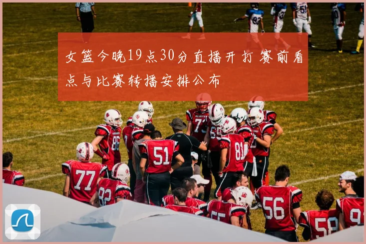 女篮今晚19点30分直播开打 赛前看点与比赛转播安排公布