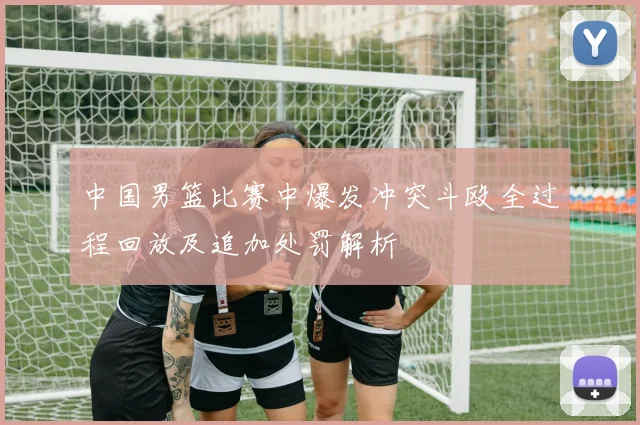 中国男篮比赛中爆发冲突斗殴全过程回放及追加处罚解析