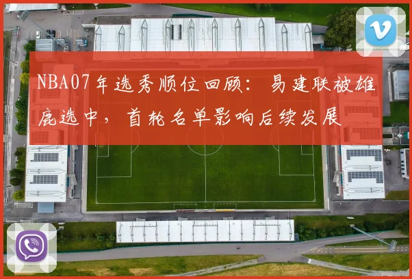 NBA07年选秀顺位回顾：易建联被雄鹿选中，首轮名单影响后续发展